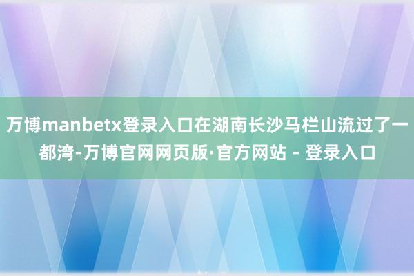 万博manbetx登录入口在湖南长沙马栏山流过了一都湾-万博官网网页版·官方网站 - 登录入口