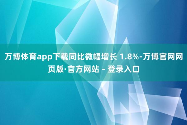 万博体育app下载同比微幅增长 1.8%-万博官网网页版·官方网站 - 登录入口