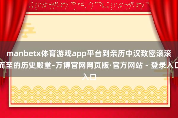manbetx体育游戏app平台到亲历中汉致密滚滚而至的历史殿堂-万博官网网页版·官方网站 - 登录入口