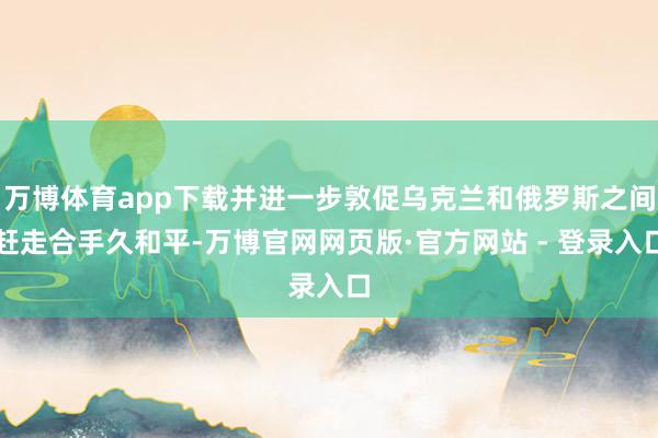 万博体育app下载并进一步敦促乌克兰和俄罗斯之间赶走合手久和平-万博官网网页版·官方网站 - 登录入口