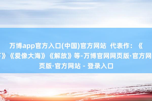 万博app官方入口(中国)官方网站  代表作：《团结个星空下》《爱像大海》《解放》等-万博官网网页版·官方网站 - 登录入口