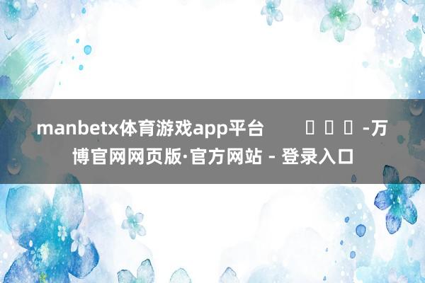 manbetx体育游戏app平台 -万博官网网页版·官方网站 - 登录入口