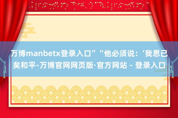 万博manbetx登录入口”　　“他必须说：‘我思已矣和平-万博官网网页版·官方网站 - 登录入口