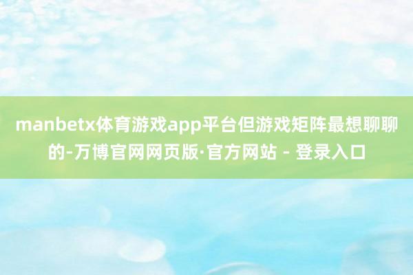 manbetx体育游戏app平台但游戏矩阵最想聊聊的-万博官网网页版·官方网站 - 登录入口
