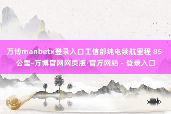 万博manbetx登录入口工信部纯电续航里程 85 公里-万博官网网页版·官方网站 - 登录入口