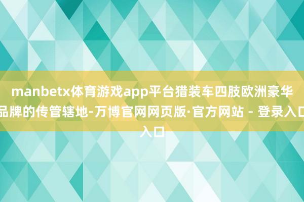 manbetx体育游戏app平台猎装车四肢欧洲豪华品牌的传管辖地-万博官网网页版·官方网站 - 登录入口