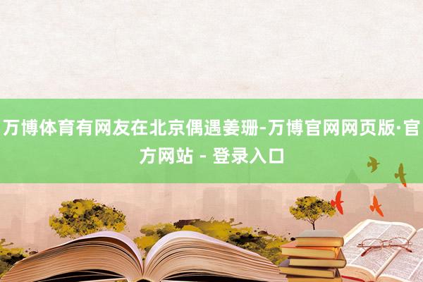 万博体育有网友在北京偶遇姜珊-万博官网网页版·官方网站 - 登录入口
