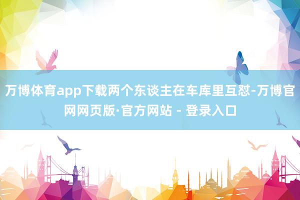 万博体育app下载两个东谈主在车库里互怼-万博官网网页版·官方网站 - 登录入口