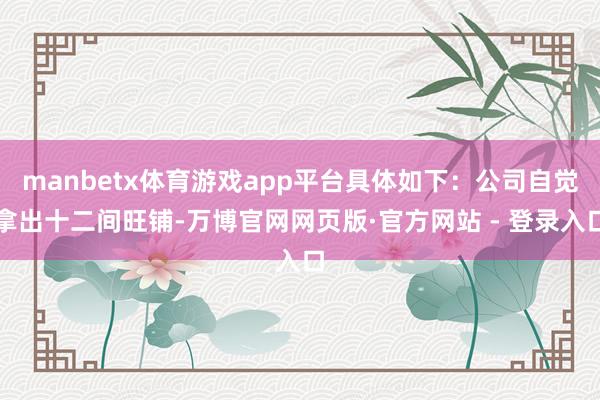 manbetx体育游戏app平台具体如下：公司自觉拿出十二间旺铺-万博官网网页版·官方网站 - 登录入口