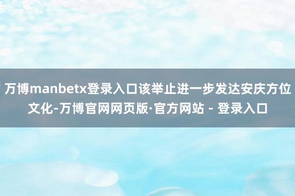 万博manbetx登录入口该举止进一步发达安庆方位文化-万博官网网页版·官方网站 - 登录入口