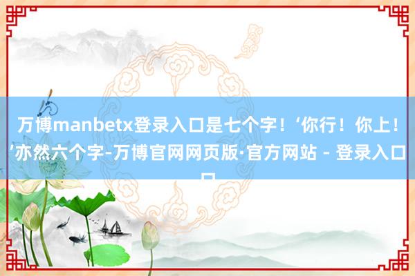 万博manbetx登录入口是七个字！‘你行！你上！’亦然六个字-万博官网网页版·官方网站 - 登录入口