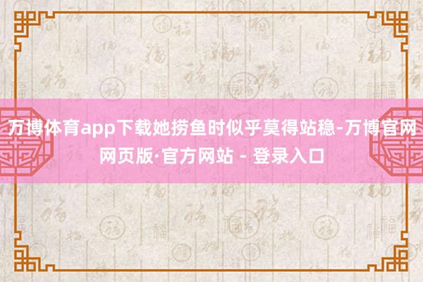 万博体育app下载她捞鱼时似乎莫得站稳-万博官网网页版·官方网站 - 登录入口