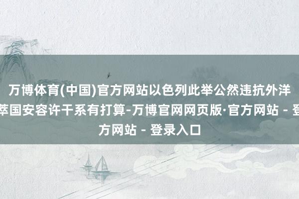 万博体育(中国)官方网站以色列此举公然违抗外洋法和荟萃国安容许干系有打算-万博官网网页版·官方网站 - 登录入口