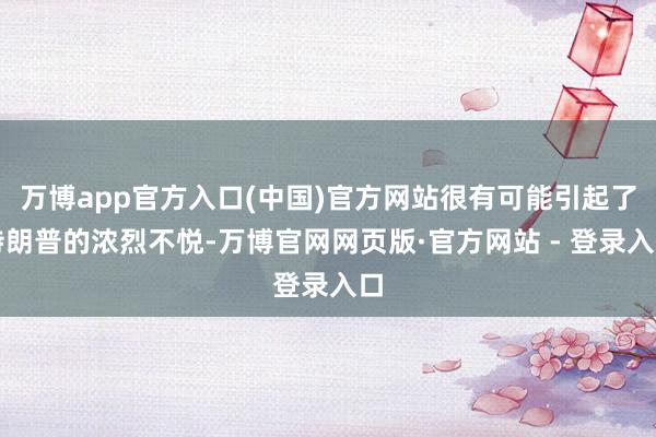 万博app官方入口(中国)官方网站很有可能引起了特朗普的浓烈不悦-万博官网网页版·官方网站 - 登录入口