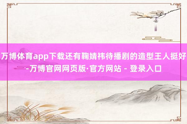 万博体育app下载还有鞠婧祎待播剧的造型王人挺好-万博官网网页版·官方网站 - 登录入口