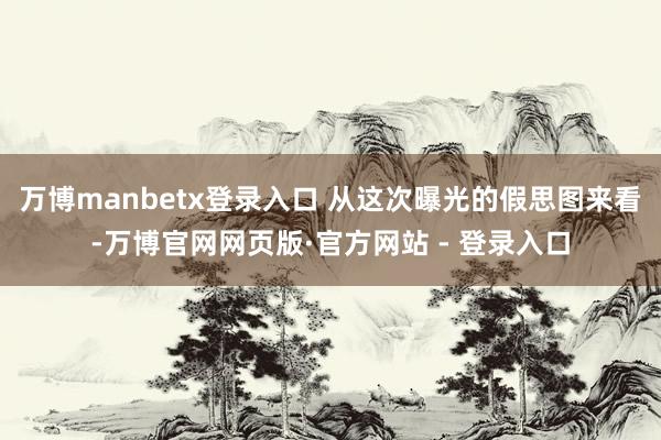 万博manbetx登录入口 从这次曝光的假思图来看-万博官网网页版·官方网站 - 登录入口