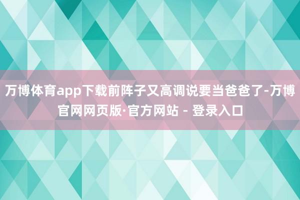 万博体育app下载前阵子又高调说要当爸爸了-万博官网网页版·官方网站 - 登录入口