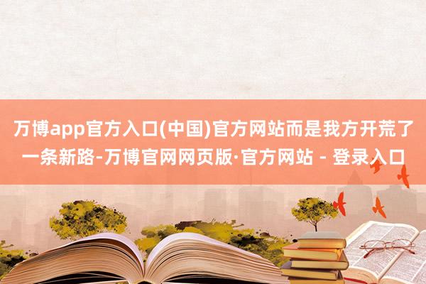 万博app官方入口(中国)官方网站而是我方开荒了一条新路-万博官网网页版·官方网站 - 登录入口