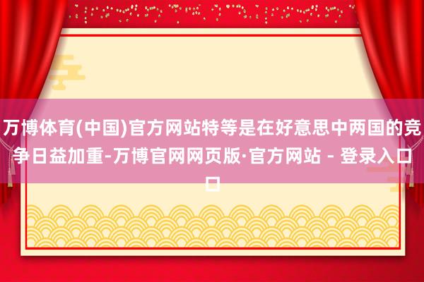 万博体育(中国)官方网站特等是在好意思中两国的竞争日益加重-万博官网网页版·官方网站 - 登录入口