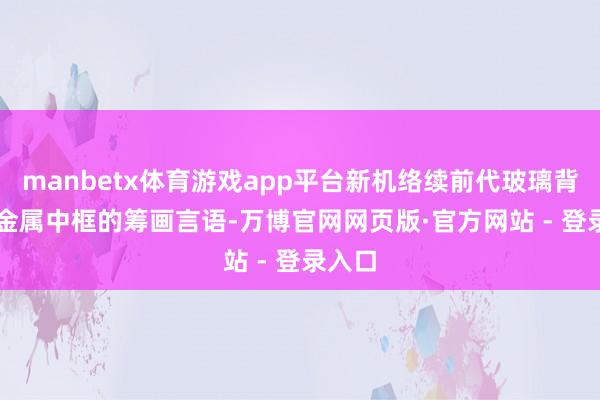 manbetx体育游戏app平台新机络续前代玻璃背板 + 金属中框的筹画言语-万博官网网页版·官方网站 - 登录入口
