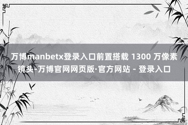 万博manbetx登录入口前置搭载 1300 万像素镜头-万博官网网页版·官方网站 - 登录入口