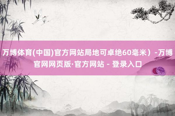 万博体育(中国)官方网站局地可卓绝60毫米）-万博官网网页版·官方网站 - 登录入口