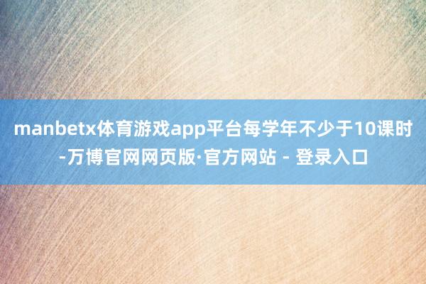 manbetx体育游戏app平台每学年不少于10课时-万博官网网页版·官方网站 - 登录入口