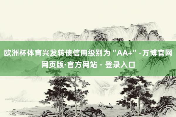欧洲杯体育兴发转债信用级别为“AA+”-万博官网网页版·官方网站 - 登录入口