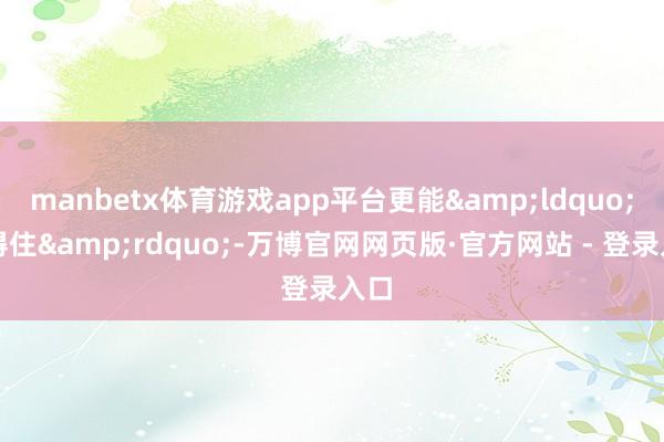 manbetx体育游戏app平台更能&ldquo;站得住&rdquo;-万博官网网页版·官方网站 - 登录入口