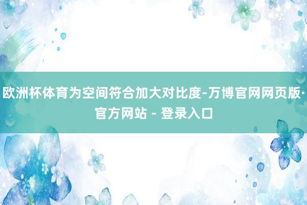 欧洲杯体育为空间符合加大对比度-万博官网网页版·官方网站 - 登录入口