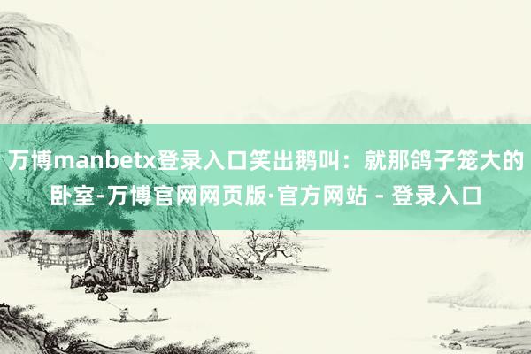 万博manbetx登录入口笑出鹅叫：就那鸽子笼大的卧室-万博官网网页版·官方网站 - 登录入口