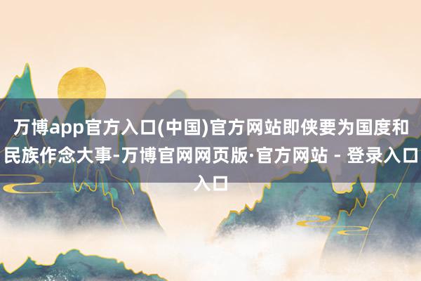 万博app官方入口(中国)官方网站即侠要为国度和民族作念大事-万博官网网页版·官方网站 - 登录入口