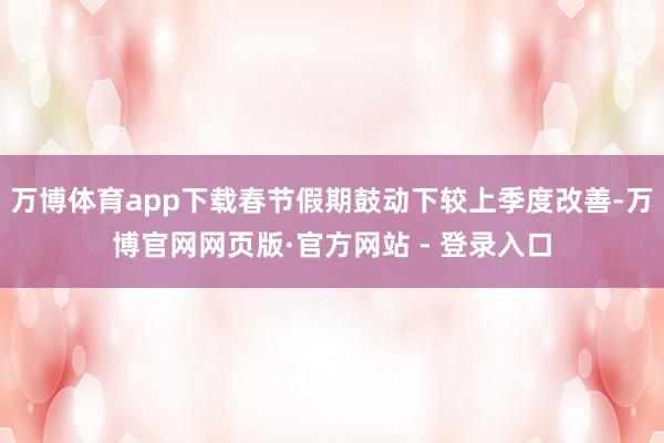 万博体育app下载春节假期鼓动下较上季度改善-万博官网网页版·官方网站 - 登录入口