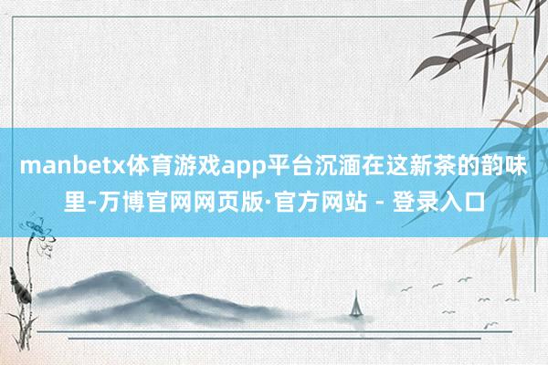 manbetx体育游戏app平台沉湎在这新茶的韵味里-万博官网网页版·官方网站 - 登录入口