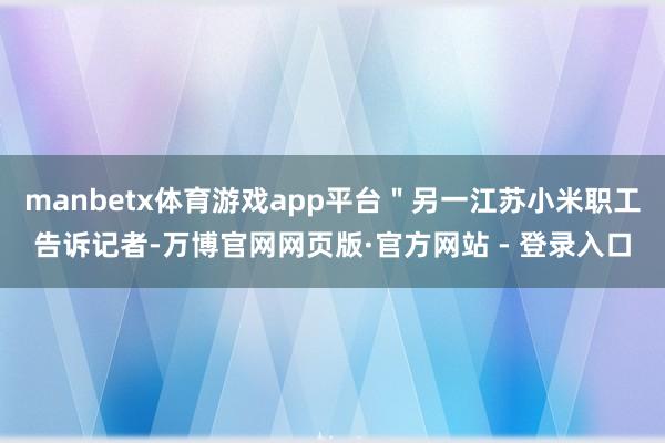 manbetx体育游戏app平台＂另一江苏小米职工告诉记者-万博官网网页版·官方网站 - 登录入口