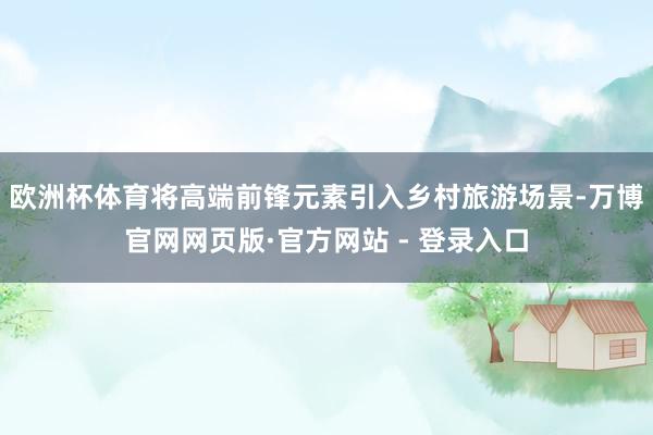 欧洲杯体育将高端前锋元素引入乡村旅游场景-万博官网网页版·官方网站 - 登录入口