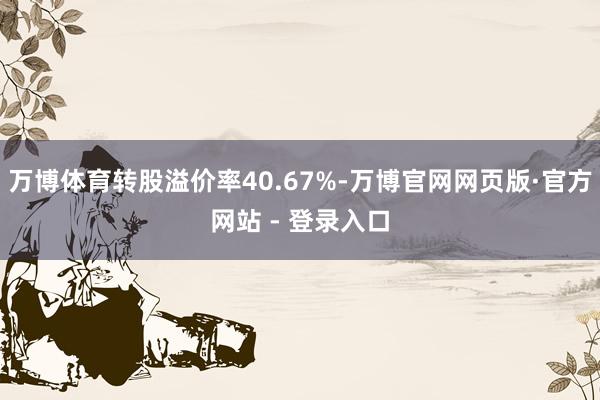 万博体育转股溢价率40.67%-万博官网网页版·官方网站 - 登录入口
