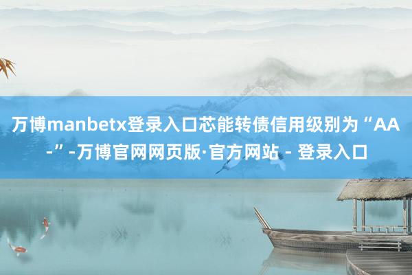 万博manbetx登录入口芯能转债信用级别为“AA-”-万博官网网页版·官方网站 - 登录入口