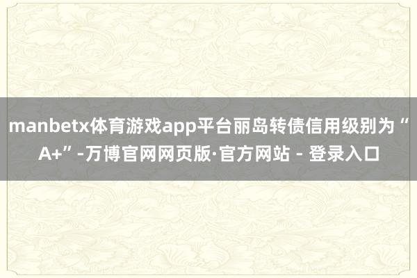 manbetx体育游戏app平台丽岛转债信用级别为“A+”-万博官网网页版·官方网站 - 登录入口