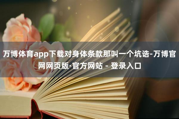 万博体育app下载对身体条款那叫一个坑诰-万博官网网页版·官方网站 - 登录入口