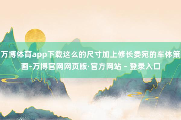 万博体育app下载这么的尺寸加上修长委宛的车体策画-万博官网网页版·官方网站 - 登录入口
