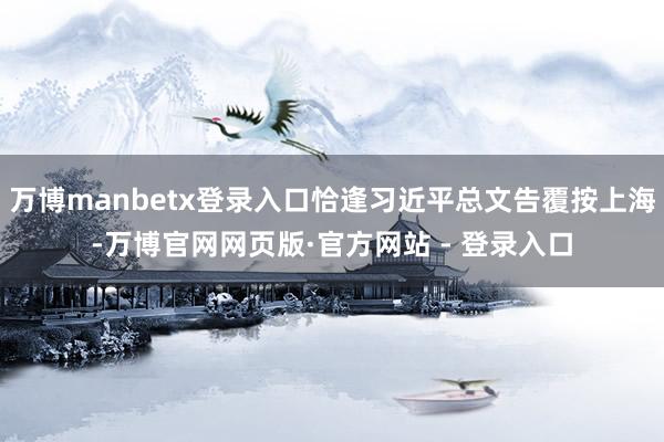 万博manbetx登录入口恰逢习近平总文告覆按上海-万博官网网页版·官方网站 - 登录入口