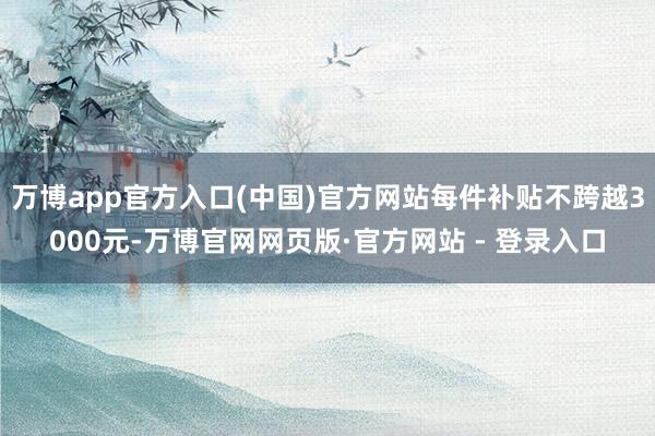 万博app官方入口(中国)官方网站每件补贴不跨越3000元-万博官网网页版·官方网站 - 登录入口