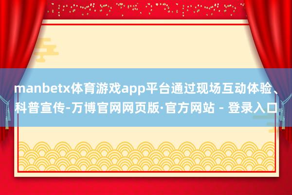 manbetx体育游戏app平台通过现场互动体验、科普宣传-万博官网网页版·官方网站 - 登录入口