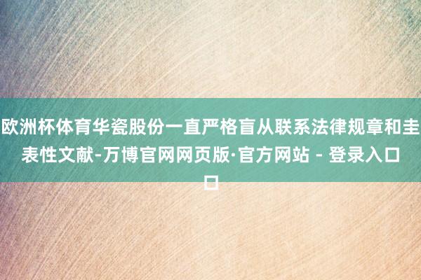 欧洲杯体育华瓷股份一直严格盲从联系法律规章和圭表性文献-万博官网网页版·官方网站 - 登录入口