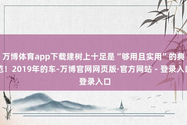 万博体育app下载建树上十足是“够用且实用”的典范！2019年的车-万博官网网页版·官方网站 - 登录入口