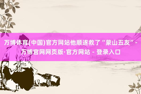 万博体育(中国)官方网站他顺遂救了“蒙山五友”-万博官网网页版·官方网站 - 登录入口
