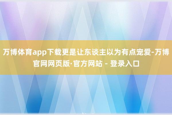 万博体育app下载更是让东谈主以为有点宠爱-万博官网网页版·官方网站 - 登录入口