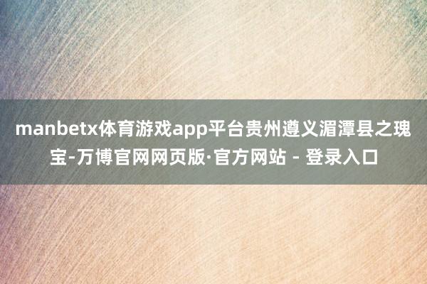 manbetx体育游戏app平台贵州遵义湄潭县之瑰宝-万博官网网页版·官方网站 - 登录入口