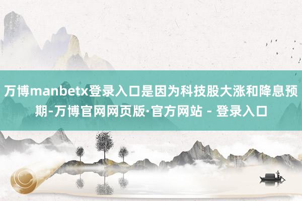 万博manbetx登录入口是因为科技股大涨和降息预期-万博官网网页版·官方网站 - 登录入口